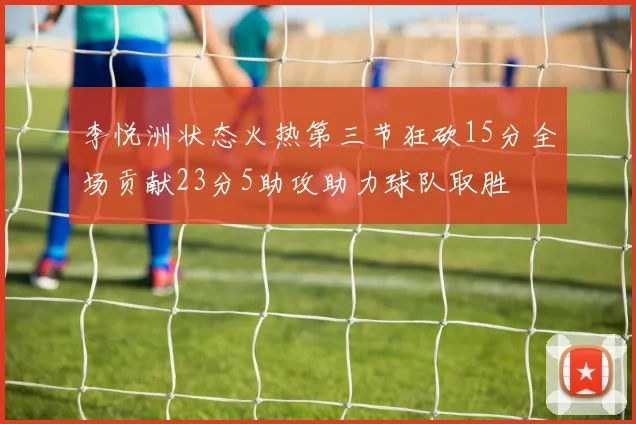 李悦洲状态火热第三节狂砍15分全场贡献23分5助攻助力球队取胜