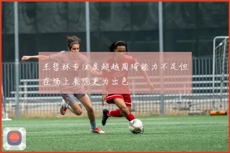王哲林专注度超越周琦能力不足但在场上表现更为出色