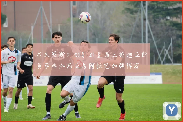 尤文图斯计划引进皇马三将迪亚斯贡萨洛加西亚与阿拉巴加强阵容