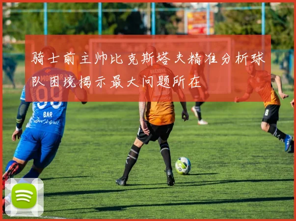 骑士前主帅比克斯塔夫精准分析球队困境揭示最大问题所在
