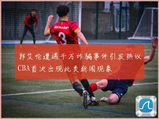 郭艾伦遭遇千万诈骗事件引发热议CBA首次出现此类新闻现象