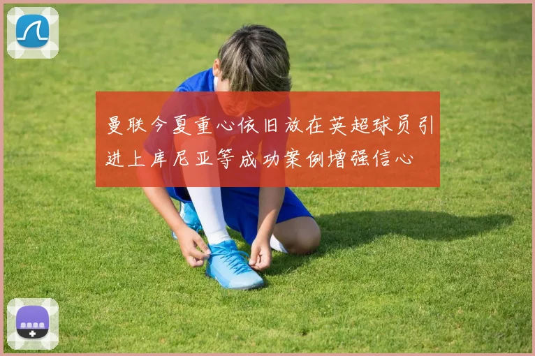 曼联今夏重心依旧放在英超球员引进上库尼亚等成功案例增强信心