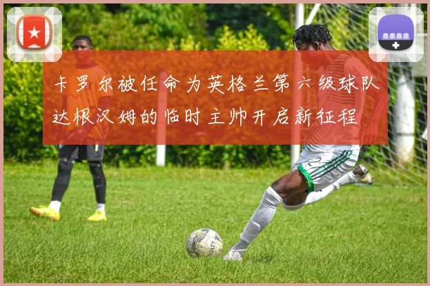 卡罗尔被任命为英格兰第六级球队达根汉姆的临时主帅开启新征程