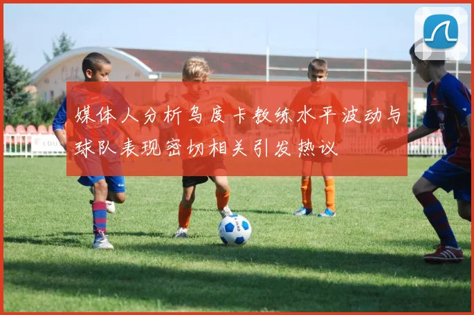 媒体人分析乌度卡教练水平波动与球队表现密切相关引发热议