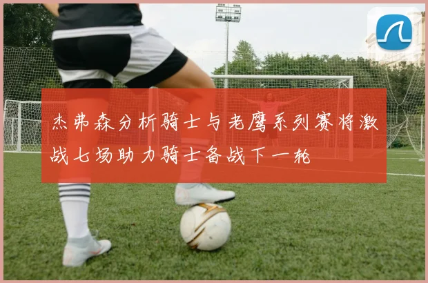 杰弗森分析骑士与老鹰系列赛将激战七场助力骑士备战下一轮