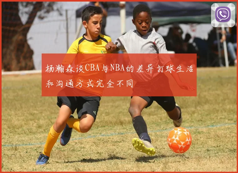 杨瀚森谈CBA与NBA的差异打球生活和沟通方式完全不同