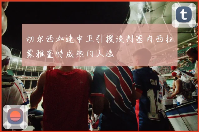 切尔西加速中卫引援谈判塞内西拉蒙雅奎特成热门人选
