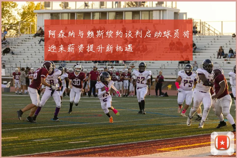 阿森纳与赖斯续约谈判启动球员将迎来薪资提升新机遇