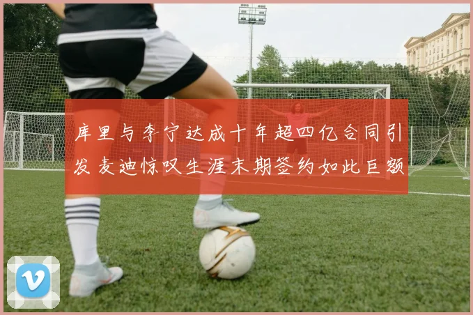库里与李宁达成十年超四亿合同引发麦迪惊叹生涯末期签约如此巨额前所未闻