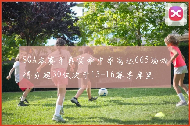 SGA本赛季真实命中率高达665场均得分超30仅次于15-16赛季库里