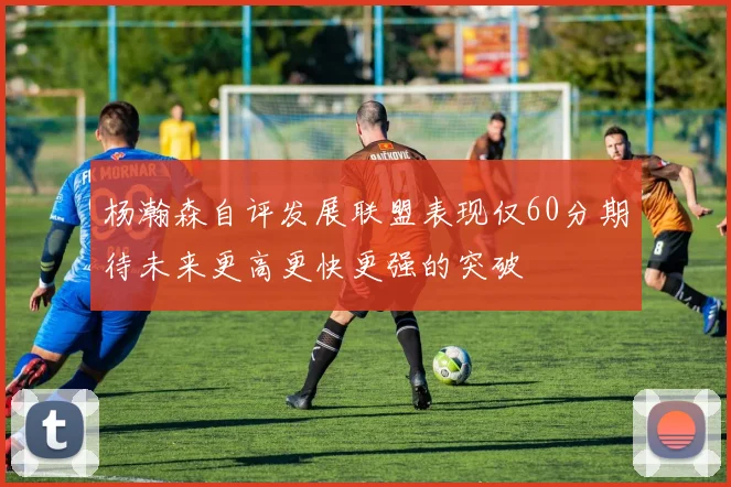 杨瀚森自评发展联盟表现仅60分期待未来更高更快更强的突破