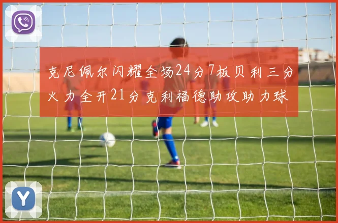克尼佩尔闪耀全场24分7板贝利三分火力全开21分克利福德助攻助力球队胜利