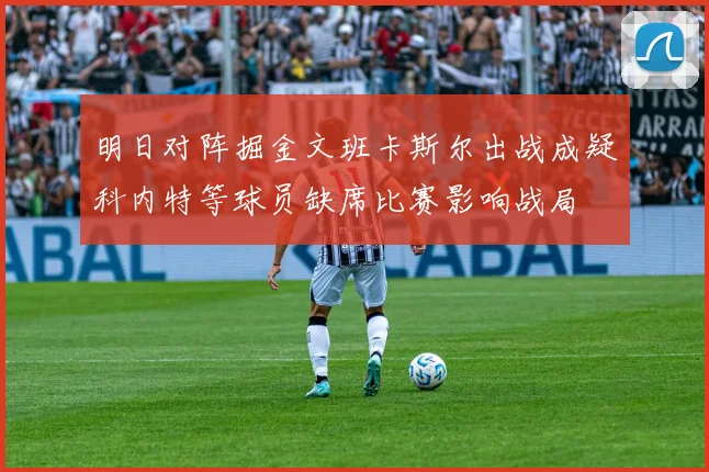 明日对阵掘金文班卡斯尔出战成疑科内特等球员缺席比赛影响战局