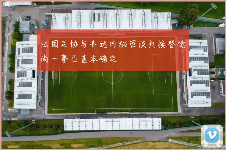 法国足协与齐达内秘密谈判接替德尚一事已基本确定