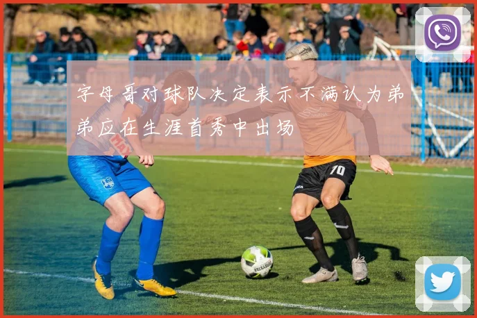 字母哥对球队决定表示不满认为弟弟应在生涯首秀中出场